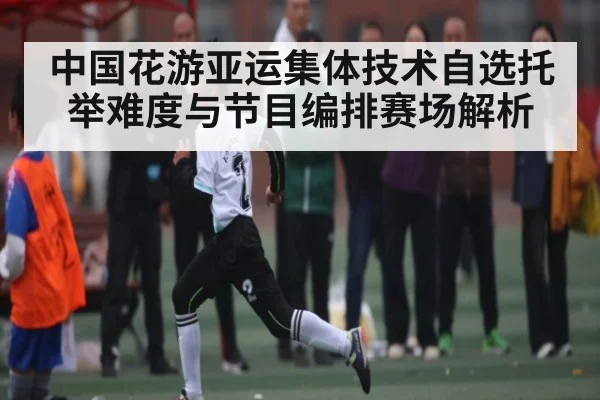 中国花游亚运集体技术自选托举难度与节目编排赛场解析
